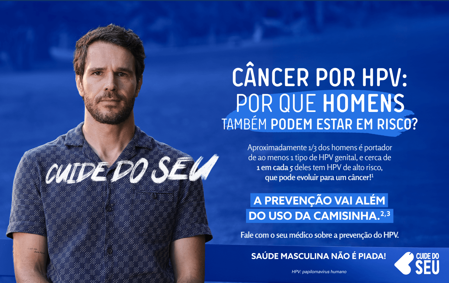 Cuide do seu. CÂNCER por HPV*: porque homens também estão em risco. Aproximadamente 1/3 dos homens é portador de ao menos 1 tipo de HPV genital, e cerca de 1 em cada 5 deles tem HPV de alto risco, que pode evoluir para um câncer!1 A prevenção vai além do uso da​​ camisinha.2,3 Fale com o seu médico sobre a prevenção do HPV. Saúde masculina não é piada! HPV: papilomavírus humano Cuide do seu
