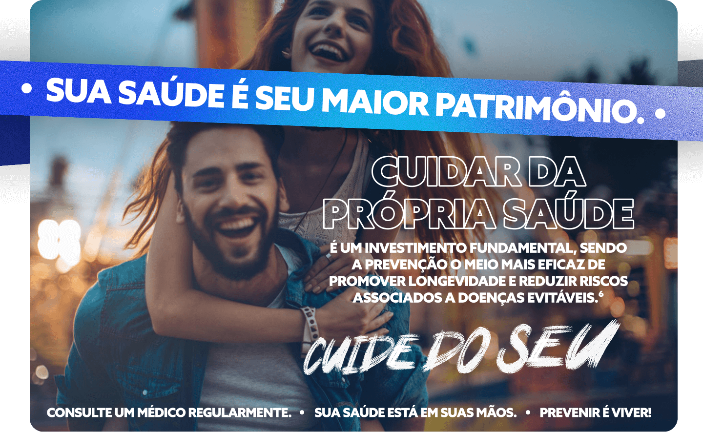 Sua saúde é seu maior patrimônio. Cuidar da própria saúde é um investimento fundamental, sendo a prevenção o meio mais eficaz de promover longevidade e reduzir riscos associados a doenças evitáveis.6

Cuide do seu

Consulte um médico regularmente. Sua saúde está em suas mãos. Prevenir é viver.