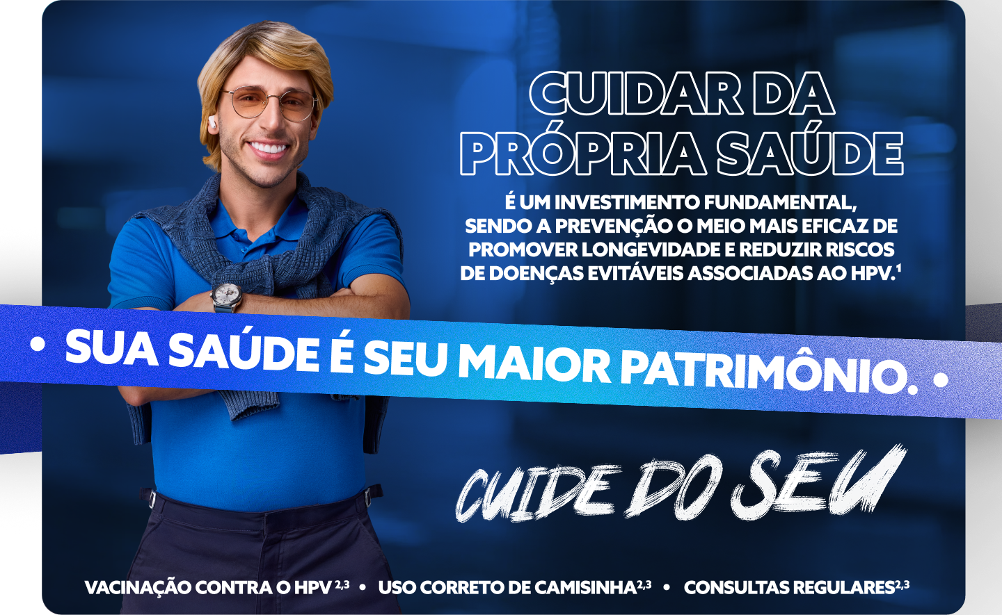 Cuidar da própria Saúde é um investimento fundamental, sendo a prevenção o meio mais eficaz de promover longevidade e reduzir riscos de doenças evitáveis associadas ao HPV.1 
Sua sa;ude é seu maior patrimônio. Cuide do seu.

Vacinação contra o HPV2,3 - Uso correto da camisinha2,3 - consultas regulares2,3
